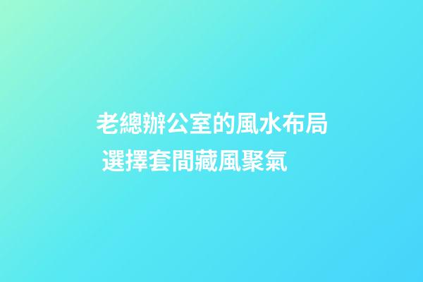 老總辦公室的風水布局 選擇套間藏風聚氣